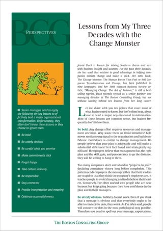 Lessons from My Three
Decades with the
Change Monster
Jeanie Duck is known for mixing Southern charm and sass
with business insight and acumen. For the past three decades,
she has used that mixture to good advantage in helping com-
panies initiate change and make it stick. Her 2001 book,
The Change Monster: The Human Forces That Fuel or Foil Cor-
porate Transformation and Change, has been published in
nine languages, and her 1993 Harvard Business Review ar-
ticle, “Managing Change: The Art of Balance,” is still a best-
selling reprint. Duck recently retired as a senior partner and
managing director at The Boston Consulting Group, but not
without leaving behind ten lessons from her long career.
L
et me share with you ten points that cover most of
what leaders need to know, but don’t often hear, about
how to lead a major organizational transformation.
Most of these lessons are common sense, but leaders fre-
quently don’t follow them.
Be bold. Any change effort requires resources and manage-
ment attention. Why waste them on timid initiatives? Bold
moves send a strong signal to the organization and build con-
fidence. Confidence is central to change management. Do
people believe that your plan is achievable and will make a
substantial difference? Is it fact based and strategically sig-
nificant? If employees believe that management has the right
plan and the skill, guts, and perseverance to go the distance,
they will be willing to hang in there.
Too many companies start and abandon “projects du jour,”
declaring premature victory long before completion. This
pattern sends employees the message either that their leaders
are stupid or that they think the company’s employees are. It
teaches people to avoid changing and to disbelieve their lead-
ers. Conversely, I’ve often worked with people who are near
burnout but keep going because they have confidence in the
plan and in their managers.
Be utterly obvious. Subtlety doesn’t work. Even if you think
that a message is obvious and that everybody ought to be
able to connect the dots, they won’t. As I’ve often said, people
will connect the dots in the most pathological way possible.
Therefore you need to spell out your message, expectations,
Senior managers need to apply■
the following ten key lessons to ef-
fectively lead a major organizational
transformation. Unfortunately, they
often don’t know these lessons or they
choose to ignore them.
Be bold■
Be utterly obvious■
Be careful what you promise■
Make commitments stick■
Forget happy■
Take culture seriously■
Be responsible■
Stay connected■
Provide interpretation and meaning■
Celebrate accomplishments■
P
 