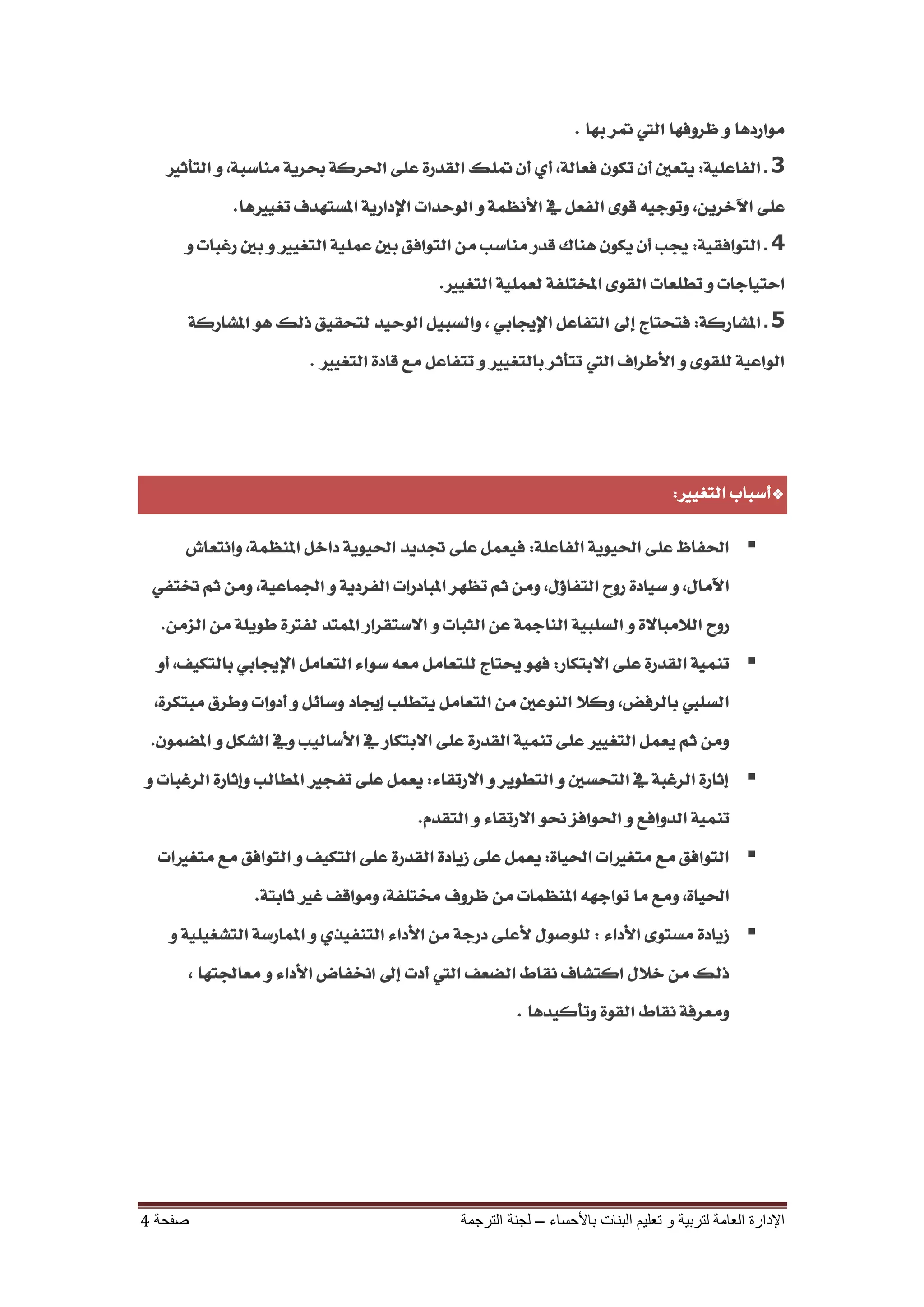‫َٛاسدٖا ٚ ظشٚفٗا اييت متش بٗا .‬
   ‫3 ـ ايفاعًٝ١: ٜتعني إٔ تهٕٛ فعاي١، أٟ إٔ متًو ايكذس٠ عً٢ اذتشن١ حبشٜ١ َٓاطب١، ٚ ايتأثري‬
               ‫عً٢ اآلخشٜٔ، ٚتٛدٝ٘ قٛ٣ ايفعٌ يف األْعُ١ ٚ ايٛحذات اإلداسٜ١ املظتٗذف تػٝريٖا.‬
      ‫4 ـ ايتٛافكٝ١: ظتب إٔ ٜهٕٛ ٖٓاى قذس َٓاطب َٔ ايتٛافل بني عًُٝ١ ايتػٝري ٚ بني سغبات ٚ‬
                                            ‫احتٝادات ٚ تطًعات ايكٛ٣ املدتًف١ يعًُٝ١ ايتػٝري.‬
         ‫5 ـ املصاسن١: فتختاج إىل ايتفاعٌ اإلظتابٞ ، ٚايظبٌٝ ايٛحٝذ يتخكٝل ريو ٖٛ املصاسن١‬
                         ‫ايٛاعٝ١ يًكٛ٣ ٚ األطشاف اييت تتأثش بايتػٝري ٚ تتفاعٌ َع قاد٠ ايتػٝري .‬




                                                                                      ‫*أطباب ايتػٝري:‬

      ‫‪ ‬اذتفاظ عً٢ اذتٜٝٛ١ ايفاعً١: فٝعٌُ عً٢ جتذٜذ اذتٜٝٛ١ داخٌ املٓعُ١، ٚاْتعاش‬
 ‫اآلَاٍ، ٚ طٝاد٠ سٚح ايتفاؤٍ، َٚٔ ثِ تعٗش املبادسات ايفشدٜ١ ٚ ادتُاعٝ١، َٚٔ ثِ ختتفٞ‬
  ‫سٚح ايالَباال٠ ٚ ايظًبٝ١ ايٓامج١ عٔ ايجبات ٚ االطتكشاس املُتذ يفرت٠ طًٜٛ١ َٔ ايضَٔ.‬
  ‫‪ ‬تُٓٝ١ ايكذس٠ عً٢ االبتهاس: فٗٛ عتتاج يًتعاٌَ َع٘ طٛا٤ ايتعاٌَ اإلظتابٞ بايتهٝف، أٚ‬
 ‫ايظًيب بايشفض، ٚنال ايٓٛعني َٔ ايتعاٌَ ٜتطًب إظتاد ٚطا٥ٌ ٚ أدٚات ٚطشم َبتهش٠،‬
 ‫َٚٔ ثِ ٜعٌُ ايتػٝري عً٢ تُٓٝ١ ايكذس٠ عً٢ االبتهاس يف األطايٝب ٚيف ايصهٌ ٚ املغُٕٛ.‬
‫‪ ‬إثاس٠ ايشغب١ يف ايتخظني ٚ ايتطٜٛش ٚ االستكا٤: ٜعٌُ عً٢ تفذري املطايب ٚإثاس٠ ايشغبات ٚ‬
                                        ‫تُٓٝ١ ايذٚافع ٚ اذتٛافض ضتٛ االستكا٤ ٚ ايتكذّ.‬
  ‫‪ ‬ايتٛافل َع َتػريات اذتٝا٠: ٜعٌُ عً٢ صٜاد٠ ايكذس٠ عً٢ ايتهٝف ٚ ايتٛافل َع َتػريات‬
                  ‫اذتٝا٠، َٚع َا تٛادٗ٘ املٓعُات َٔ ظشٚف شتتًف١، َٚٛاقف غري ثابت١.‬
   ‫‪ ‬صٜاد٠ َظتٛ٣ األدا٤ : يًٛصٍٛ ألعً٢ دسد١ َٔ األدا٤ ايتٓفٝزٟ ٚ املُاسط١ ايتصػًٝٝ١ ٚ‬
         ‫ريو َٔ خالٍ انتصاف ْكاط ايغعف اييت أدت إىل اطتفاض األدا٤ ٚ َعادتتٗا ،‬
                                                         ‫َٚعشف١ ْكاط ايكٛ٠ ٚتأنٝذٖا .‬




‫صفحت 4‬                                         ‫اإلدارة العامت لتربيت و تعليم البناث باألحساء – لجنت الترجمت‬
 