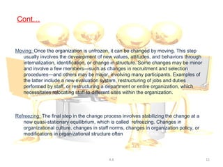 Cont…



Moving: Once the organization is unfrozen, it can be changed by moving. This step
   usually involves the development of new values, attitudes, and behaviors through
   internalization, identification, or change in structure. Some changes may be minor
   and involve a few members—such as changes in recruitment and selection
   procedures—and others may be major, involving many participants. Examples of
   the latter include a new evaluation system, restructuring of jobs and duties
   performed by staff, or restructuring a department or entire organization, which
   necessitates relocating staff to different sites within the organization.



Refreezing: The final step in the change process involves stabilizing the change at a
   new quasi-stationary equilibrium, which is called refreezing. Changes in
   organizational culture, changes in staff norms, changes in organization policy, or
   modifications in organizational structure often accomplish this.




                                           A.K                                          11
 
