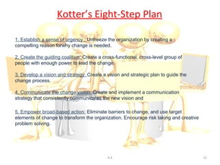 Kotter’s Eight-Step Plan

1. Establish a sense of urgency : Unfreeze the organization by creating a
compelling reason forwhy change is needed.

2. Create the guiding coalition: Create a cross-functional, cross-level group of
people with enough power to lead the change.

3. Develop a vision and strategy: Create a vision and strategic plan to guide the
change process.

4. Communicate the change vision: Create and implement a communication
strategy that consistently communicates the new vision and strategic plan.

5. Empower broad-based action: Eliminate barriers to change, and use target
elements of change to transform the organization. Encourage risk taking and creative
problem solving.




                                            A.K                                        12
 