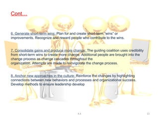 Cont…


6. Generate short-term wins: Plan for and create short-term “wins” or
improvements. Recognize and reward people who contribute to the wins.


7. Consolidate gains and produce more change: The guiding coalition uses credibility
from short-term wins to create more change. Additional people are brought into the
change process as change cascades throughout the
organization. Attempts are made to reinvigorate the change process.


8. Anchor new approaches in the culture: Reinforce the changes by highlighting
connections between new behaviors and processes and organizational success.
Develop methods to ensure leadership development and succession.




                                          A.K                                          13
 