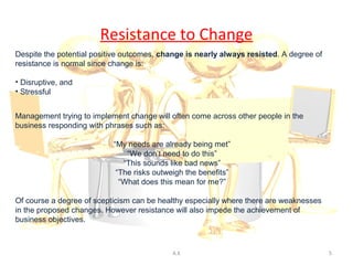 Resistance to Change
Despite the potential positive outcomes, change is nearly always resisted. A degree of
resistance is normal since change is:

• Disruptive, and
• Stressful


Management trying to implement change will often come across other people in the
business responding with phrases such as:

                           “My needs are already being met”
                               “We don’t need to do this”
                              “This sounds like bad news”
                            “The risks outweigh the benefits”
                             “What does this mean for me?”

Of course a degree of scepticism can be healthy especially where there are weaknesses
in the proposed changes. However resistance will also impede the achievement of
business objectives.



                                            A.K                                          5
 