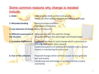 Some common reasons why change is resisted
include:
1. Habit                   Habit provides both comfort and security
                           Habits are often well-established and difficult to change

2. Misunderstanding        Communications problems
                           Inadequate information
3. Low tolerance of change Sense of insecurity

4. Different assessment of Disagreement over the need for change
the situation              Disagreement over the advantages and disadvantages

5. Economic implications   Employees are likely to resist change which is perceived as
                           affecting their pay or other rewards
                           Established patterns of working and reward create a vested
                           interest in maintaining the status quo

6. Fear of the unknown     Proposed changes which confront people tend to generate
                           fear and anxiety
                           Introducing new technology or working practices creates
                           uncertainty


                                          A.K                                            6
 