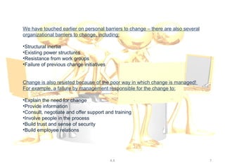 We have touched earlier on personal barriers to change – there are also several
organizational barriers to change, including:

•Structural inertia
•Existing power structures
•Resistance from work groups
•Failure of previous change initiatives


Change is also resisted because of the poor way in which change is managed!
For example, a failure by management responsible for the change to:

•Explain the need for change
•Provide information
•Consult, negotiate and offer support and training
•Involve people in the process
•Build trust and sense of security
•Build employee relations




                                          A.K                                     7
 