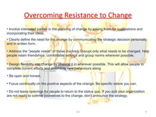 Overcoming Resistance to Change
• Involve interested parties in the planning of change by asking them for suggestions and
incorporating their ideas.
• Clearly define the need for the change by communicating the strategic decision personally
and in written form.

• Address the "people needs" of those involved. Disrupt only what needs to be changed. Help
people retain friendships, comfortable settings and group norms wherever possible.

• Design flexibility into change by phasing it in wherever possible. This will allow people to
complete current efforts and assimilate new behaviours along the way.

• Be open and honest.

• Focus continually on the positive aspects of the change. Be specific where you can.

• Do not leave openings for people to return to the status quo. If you and your organization
are not ready to commit yourselves to the change, don't announce the strategy.



                                               A.K                                               8
 