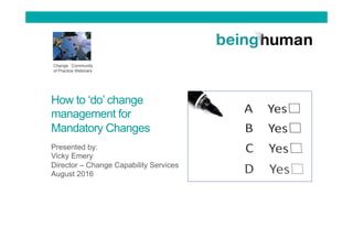 How to ‘do’ change
management for
Mandatory Changes
Presented by:
Vicky Emery
Director – Change Capability Services
August 2016
Change Community
of Practice Webinars
 