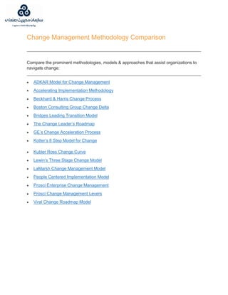 Change Management Methodology Comparison
Compare the prominent methodologies, models & approaches that assist organizations to
navigate change:
 ADKAR Model for Change Management
 Accelerating Implementation Methodology
 Beckhard & Harris Change Process
 Boston Consulting Group Change Delta
 Bridges Leading Transition Model
 The Change Leader’s Roadmap
 GE’s Change Acceleration Process
 Kotter’s 8 Step Model for Change
 Kubler Ross Change Curve
 Lewin’s Three Stage Change Model
 LaMarsh Change Management Model
 People Centered Implementation Model
 Prosci Enterprise Change Management
 Prosci Change Management Levers
 Viral Change Roadmap Model
 