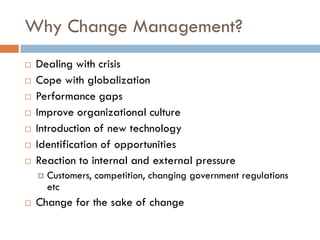 Why Change Management? 
Dealing with crisis 
Cope with globalization 
Performance gaps 
Improve organizational culture 
Introduction of new technology 
Identification of opportunities 
Reaction to internal and external pressure 
Customers, competition, changing government regulations etc 
Change for the sake of change  