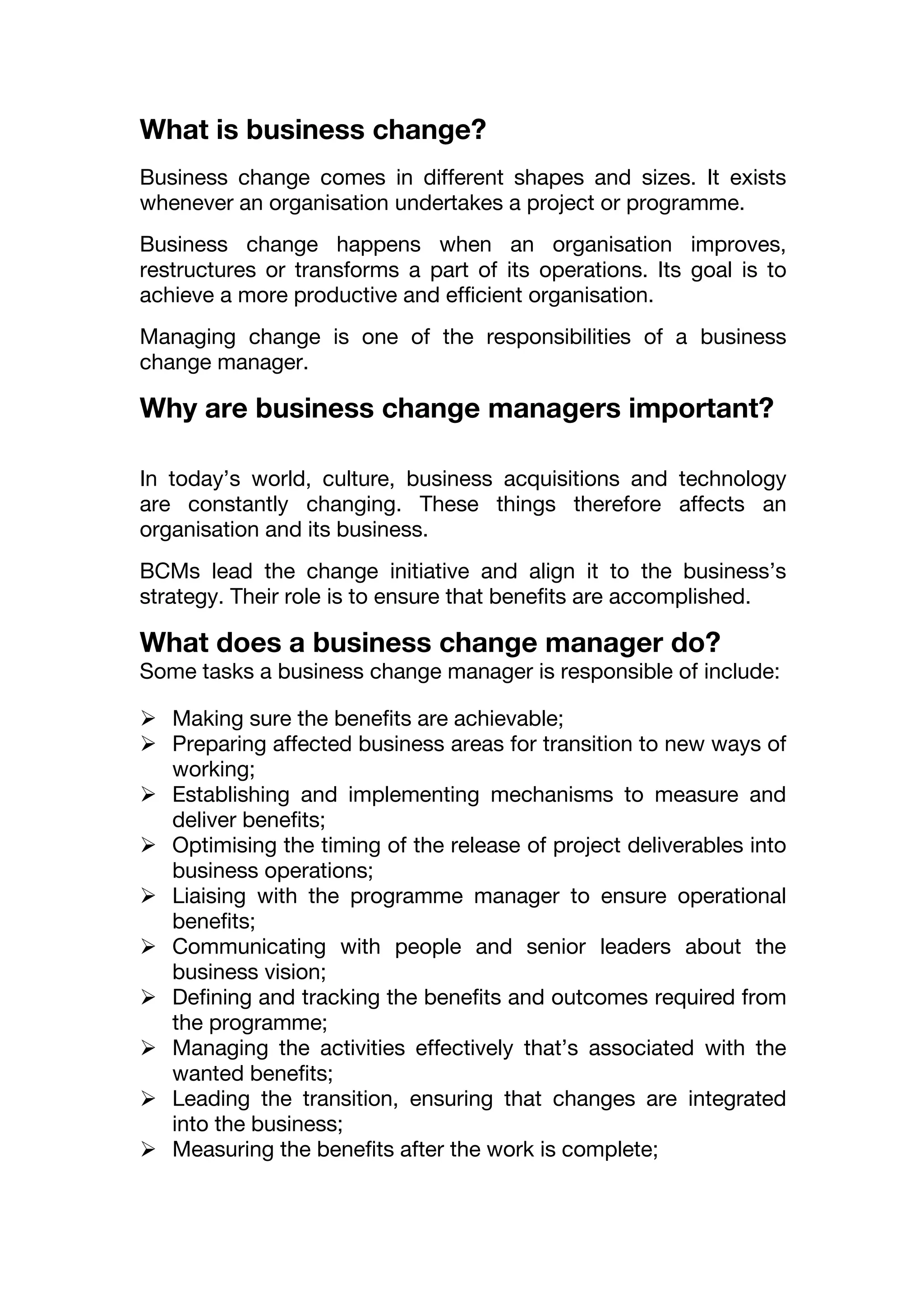 What is business change?
Business change comes in different shapes and sizes. It exists
whenever an organisation undertakes a project or programme.
Business change happens when an organisation improves,
restructures or transforms a part of its operations. Its goal is to
achieve a more productive and efficient organisation.
Managing change is one of the responsibilities of a business
change manager.
Why are business change managers important?
In today’s world, culture, business acquisitions and technology
are constantly changing. These things therefore affects an
organisation and its business.
BCMs lead the change initiative and align it to the business’s
strategy. Their role is to ensure that benefits are accomplished.
What does a business change manager do?
Some tasks a business change manager is responsible of include:
 Making sure the benefits are achievable;
 Preparing affected business areas for transition to new ways of
working;
 Establishing and implementing mechanisms to measure and
deliver benefits;
 Optimising the timing of the release of project deliverables into
business operations;
 Liaising with the programme manager to ensure operational
benefits;
 Communicating with people and senior leaders about the
business vision;
 Defining and tracking the benefits and outcomes required from
the programme;
 Managing the activities effectively that’s associated with the
wanted benefits;
 Leading the transition, ensuring that changes are integrated
into the business;
 Measuring the benefits after the work is complete;
 