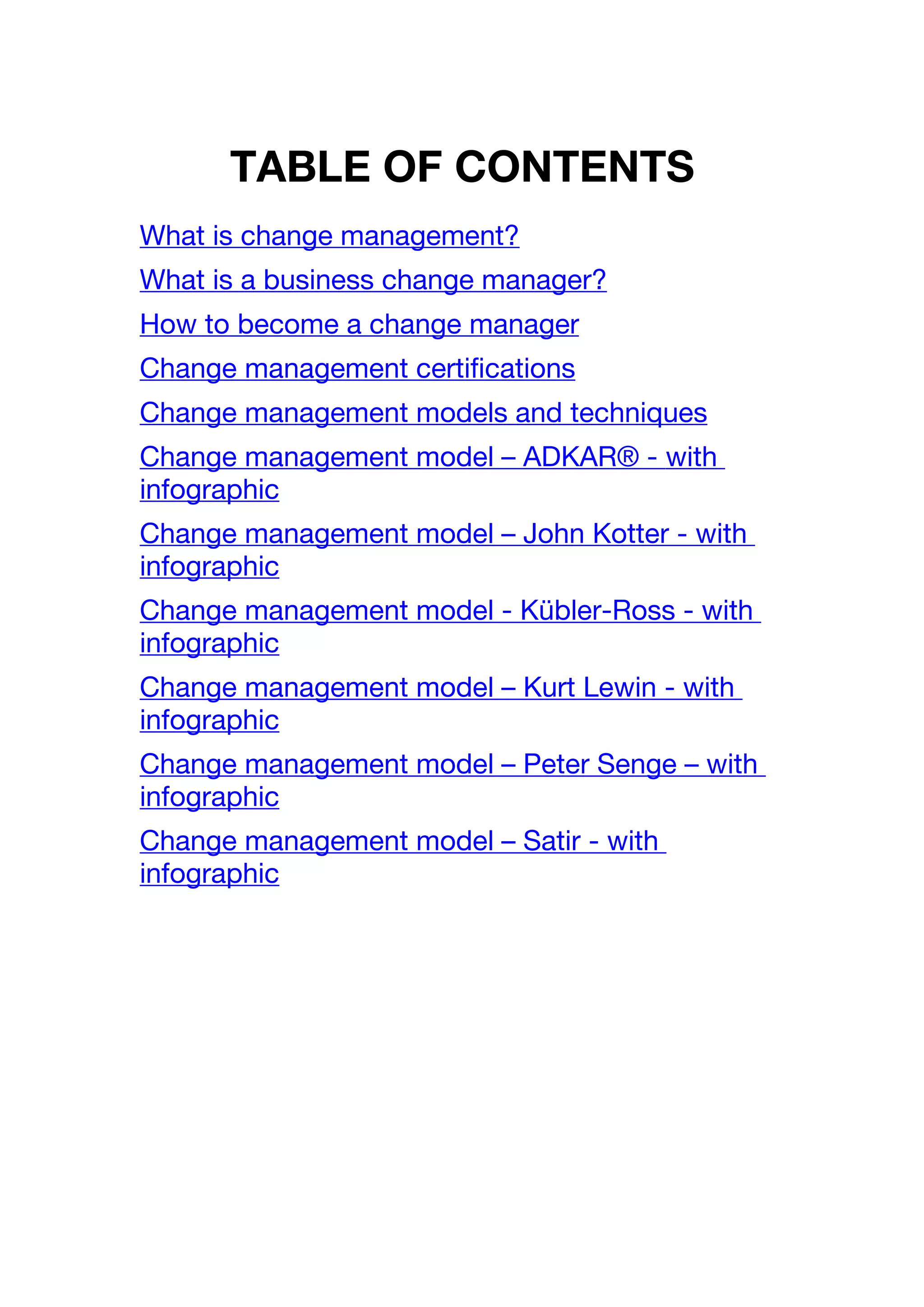TABLE OF CONTENTS
What is change management?
What is a business change manager?
How to become a change manager
Change management certifications
Change management models and techniques
Change management model – ADKAR® - with
infographic
Change management model – John Kotter - with
infographic
Change management model - Kübler-Ross - with
infographic
Change management model – Kurt Lewin - with
infographic
Change management model – Peter Senge – with
infographic
Change management model – Satir - with
infographic
 