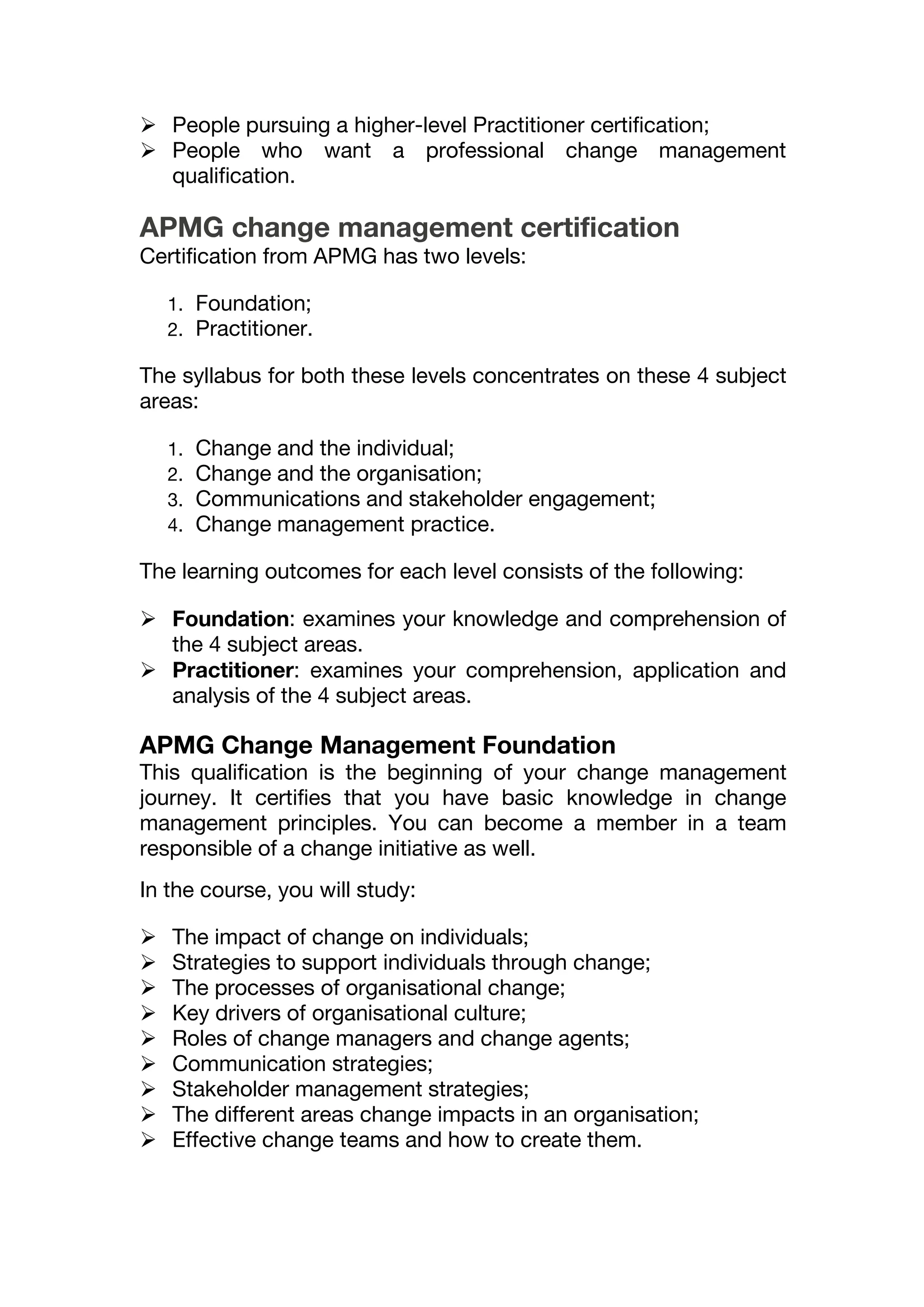  People pursuing a higher-level Practitioner certification;
 People who want a professional change management
qualification.
APMG change management certification
Certification from APMG has two levels:
1. Foundation;
2. Practitioner.
The syllabus for both these levels concentrates on these 4 subject
areas:
1. Change and the individual;
2. Change and the organisation;
3. Communications and stakeholder engagement;
4. Change management practice.
The learning outcomes for each level consists of the following:
 Foundation: examines your knowledge and comprehension of
the 4 subject areas.
 Practitioner: examines your comprehension, application and
analysis of the 4 subject areas.
APMG Change Management Foundation
This qualification is the beginning of your change management
journey. It certifies that you have basic knowledge in change
management principles. You can become a member in a team
responsible of a change initiative as well.
In the course, you will study:
 The impact of change on individuals;
 Strategies to support individuals through change;
 The processes of organisational change;
 Key drivers of organisational culture;
 Roles of change managers and change agents;
 Communication strategies;
 Stakeholder management strategies;
 The different areas change impacts in an organisation;
 Effective change teams and how to create them.
 
