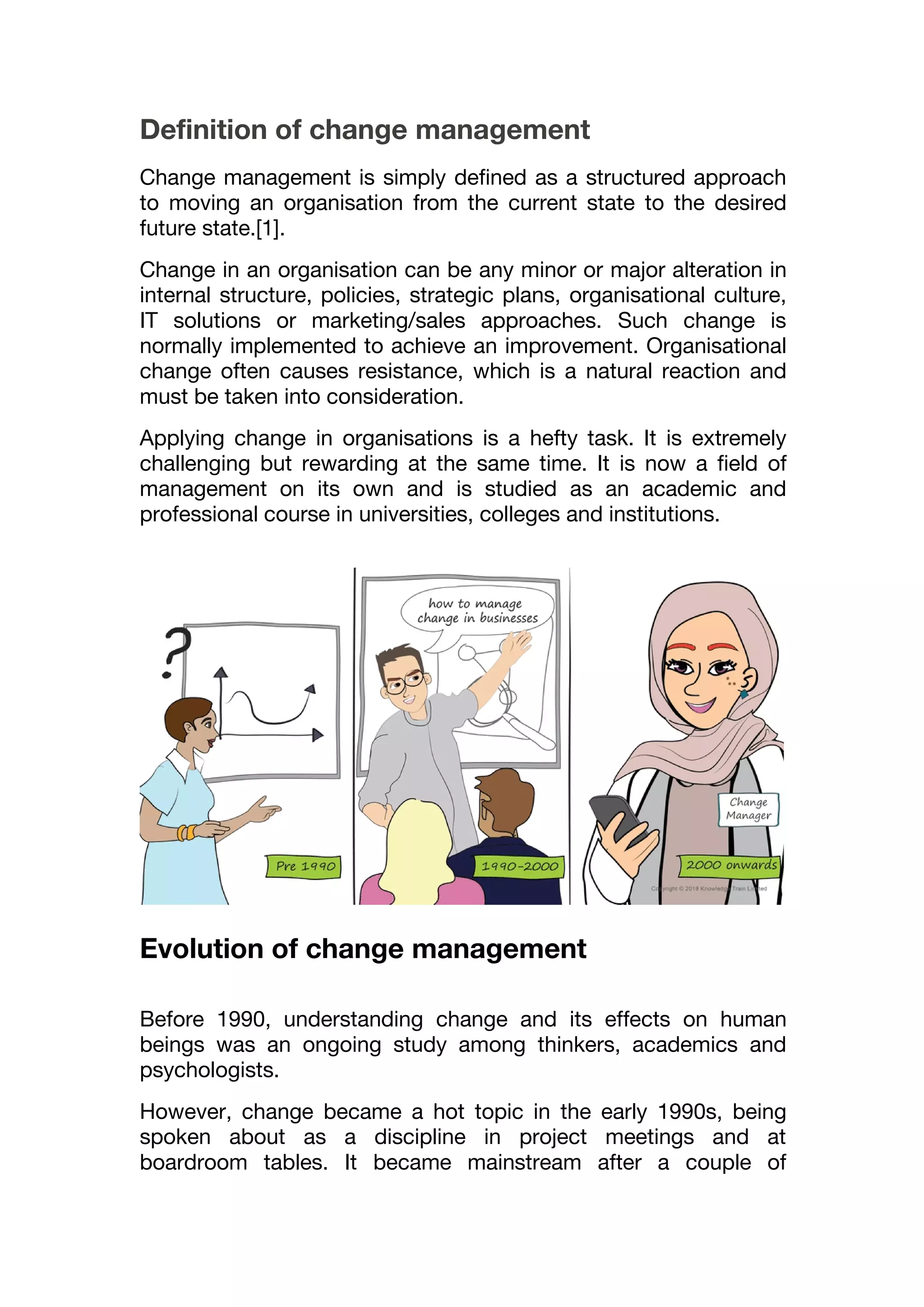 Definition of change management
Change management is simply defined as a structured approach
to moving an organisation from the current state to the desired
future state.[1].
Change in an organisation can be any minor or major alteration in
internal structure, policies, strategic plans, organisational culture,
IT solutions or marketing/sales approaches. Such change is
normally implemented to achieve an improvement. Organisational
change often causes resistance, which is a natural reaction and
must be taken into consideration.
Applying change in organisations is a hefty task. It is extremely
challenging but rewarding at the same time. It is now a field of
management on its own and is studied as an academic and
professional course in universities, colleges and institutions.
Evolution of change management
Before 1990, understanding change and its effects on human
beings was an ongoing study among thinkers, academics and
psychologists.
However, change became a hot topic in the early 1990s, being
spoken about as a discipline in project meetings and at
boardroom tables. It became mainstream after a couple of
 