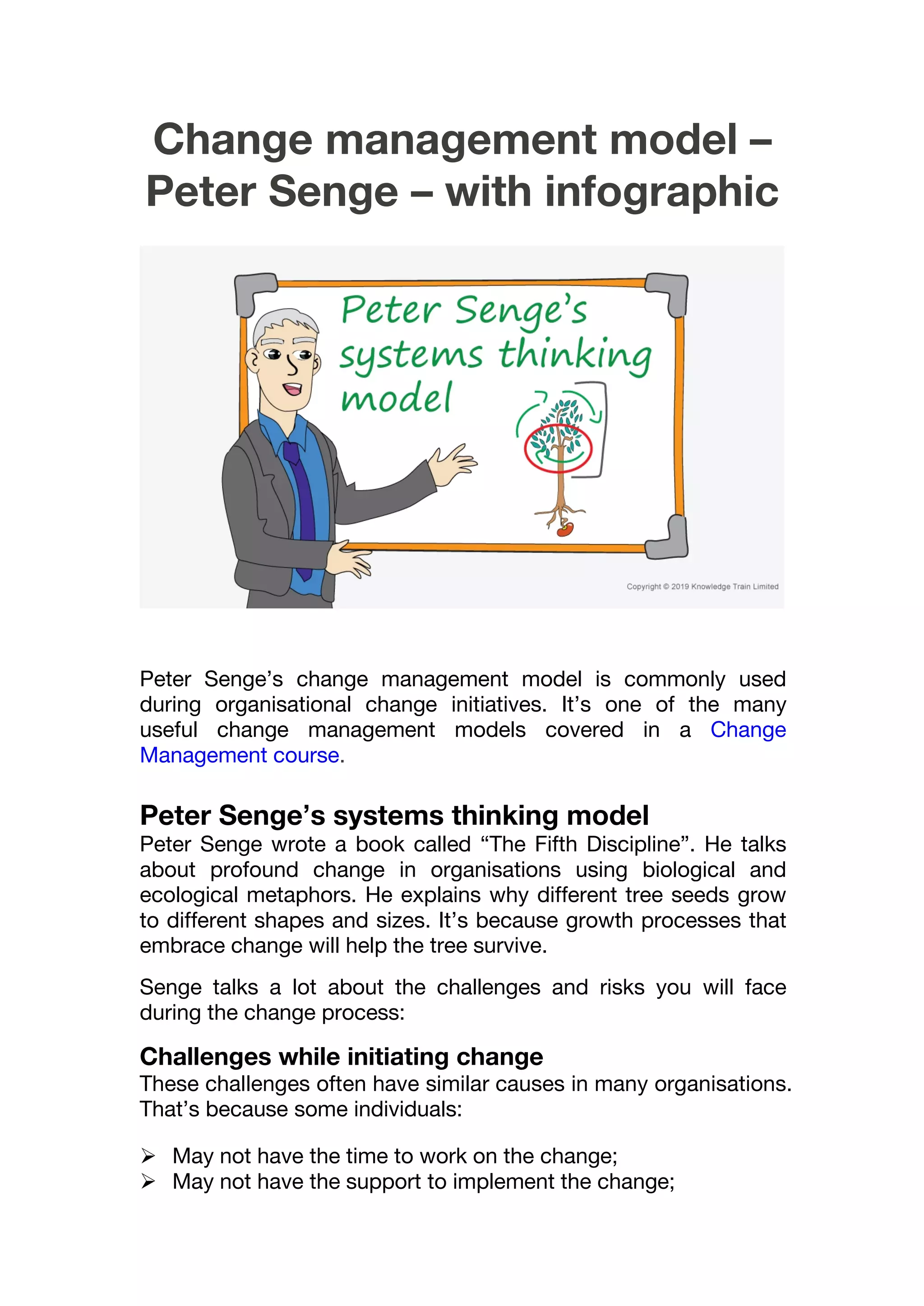 Change management model –
Peter Senge – with infographic
Peter Senge’s change management model is commonly used
during organisational change initiatives. It’s one of the many
useful change management models covered in a Change
Management course.
Peter Senge’s systems thinking model
Peter Senge wrote a book called “The Fifth Discipline”. He talks
about profound change in organisations using biological and
ecological metaphors. He explains why different tree seeds grow
to different shapes and sizes. It’s because growth processes that
embrace change will help the tree survive.
Senge talks a lot about the challenges and risks you will face
during the change process:
Challenges while initiating change
These challenges often have similar causes in many organisations.
That’s because some individuals:
 May not have the time to work on the change;
 May not have the support to implement the change;
 