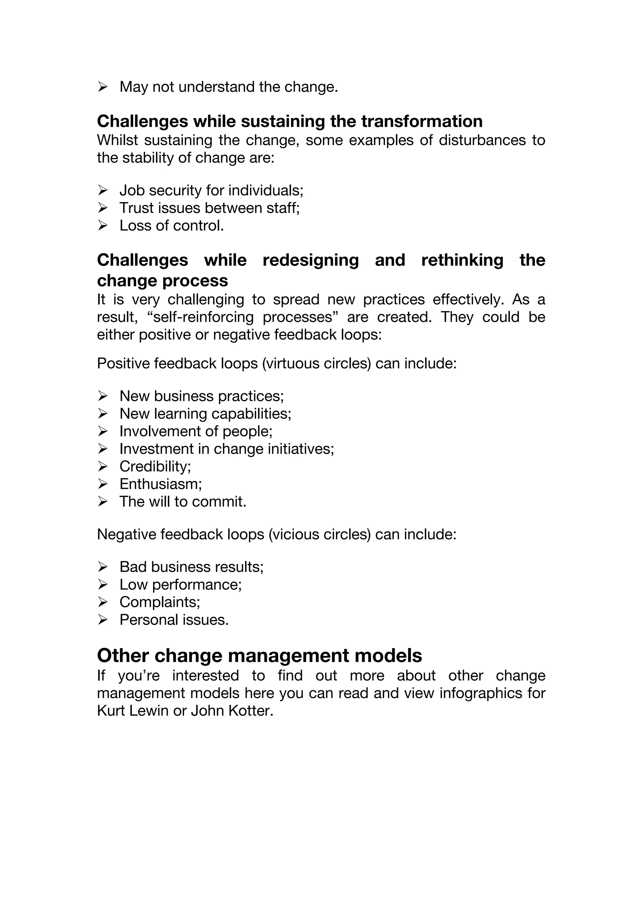  May not understand the change.
Challenges while sustaining the transformation
Whilst sustaining the change, some examples of disturbances to
the stability of change are:
 Job security for individuals;
 Trust issues between staff;
 Loss of control.
Challenges while redesigning and rethinking the
change process
It is very challenging to spread new practices effectively. As a
result, “self-reinforcing processes” are created. They could be
either positive or negative feedback loops:
Positive feedback loops (virtuous circles) can include:
 New business practices;
 New learning capabilities;
 Involvement of people;
 Investment in change initiatives;
 Credibility;
 Enthusiasm;
 The will to commit.
Negative feedback loops (vicious circles) can include:
 Bad business results;
 Low performance;
 Complaints;
 Personal issues.
Other change management models
If you’re interested to find out more about other change
management models here you can read and view infographics for
Kurt Lewin or John Kotter.
 