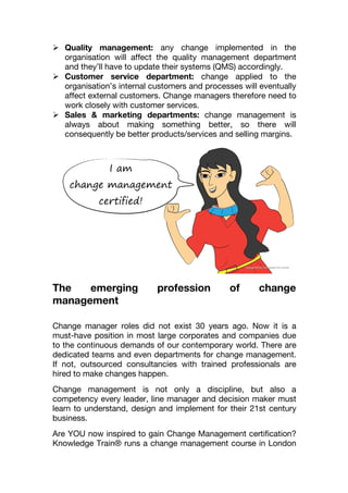  Quality management: any change implemented in the
organisation will affect the quality management department
and they’ll have to update their systems (QMS) accordingly.
 Customer service department: change applied to the
organisation’s internal customers and processes will eventually
affect external customers. Change managers therefore need to
work closely with customer services.
 Sales & marketing departments: change management is
always about making something better, so there will
consequently be better products/services and selling margins.
The emerging profession of change
management
Change manager roles did not exist 30 years ago. Now it is a
must-have position in most large corporates and companies due
to the continuous demands of our contemporary world. There are
dedicated teams and even departments for change management.
If not, outsourced consultancies with trained professionals are
hired to make changes happen.
Change management is not only a discipline, but also a
competency every leader, line manager and decision maker must
learn to understand, design and implement for their 21st century
business.
Are YOU now inspired to gain Change Management certification?
Knowledge Train® runs a change management course in London
 