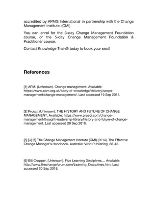 accredited by APMG International in partnership with the Change
Management Institute (CMI).
You can enrol for the 3-day Change Management Foundation
course, or the 5-day Change Management Foundation &
Practitioner course.
Contact Knowledge Train® today to book your seat!
References
[1] APM. (Unknown). Change management. Available:
https://www.apm.org.uk/body-of-knowledge/delivery/scope-
management/change-management/. Last accessed 19 Sep 2018.
[2] Prosci. (Unknown). THE HISTORY AND FUTURE OF CHANGE
MANAGEMENT. Available: https://www.prosci.com/change-
management/thought-leadership-library/history-and-future-of-change-
management. Last accessed 20 Sep 2018.
[3] [4] [5] The Change Management Institute (CMI) (2014). The Effective
Change Manager’s Handbook. Australia: Vivid Publishing. 36-42.
[6] Bill Cropper. (Unknown). Five Learning Disciplines.... Available:
http://www.thechangeforum.com/Learning_Disciplines.htm. Last
accessed 20 Sep 2018.
 