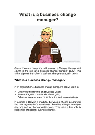 What is a business change
manager?
One of the core things you will learn on a Change Management
course is the role of a business change manager (BCM). This
article explores the role of a business change manager in depth.
What is a business change manager?
In an organisation, a business change manager’s (BCM) job is to:
 Determine the benefits of a business vision;
 Assess progress towards a business goal;
 Achieve measured improvements in the business operations.
In general, a BCM is a mediator between a change programme
and the organisation’s operations. Business change managers
also are part of the leadership team. They play a key role in
supporting projects for business change.
 