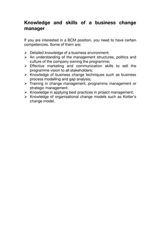 Knowledge and skills of a business change
manager
If you are interested in a BCM position, you need to have certain
competencies. Some of them are:
 Detailed knowledge of a business environment;
 An understanding of the management structures, politics and
culture of the company owning the programme;
 Effective marketing and communication skills to sell the
programme vision to all stakeholders;
 Knowledge of business change techniques such as business
process modelling and gap analysis;
 Training in change management, programme management or
strategic management.
 Knowledge in applying best practices in project management;
 Knowledge of organisational change models such as Kotter’s
change model.
 