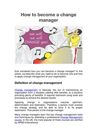How to become a change
manager
Ever wondered how you can become a change manager? In this
article, we describe what you need to do to become one and how
to apply change management at your organisation.
Definition of change management
Change management is basically the act of transitioning an
organisation from a situation yielding little benefits, to a situation
providing plenty of benefits. It requires teamwork using tools and
processes to achieve the desired results.
Applying change in organisations requires optimism,
determination and dedication. Therefore, a person must oversee
the change strategy and be able to drive it to its proper
destination. That person is the change manager.
Many change managers learn the key change management tools
and techniques by attending a professional Change Management
course. In the UK, the most popular of these courses are certified
by APMG International.
 