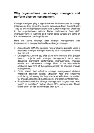 Why organisations use change managers and
perform change management
Change managers play a significant role in the success of change
initiatives as they direct the desired outcomes down the right path.
They do this using best practices and customising such practices
to the organisation’s culture. Better performance from staff,
improved ways of working and higher sales targets are some of
the outcomes we can tangibly see.
Here are some findings after change management was
implemented in companies lead by a change manager:
 According to IBM, the success rate of change projects using a
dedicated change manager rose by 19% compared to those
that did not.
 ChangeFirst Limited say that six to nine months after project
launch, projects with change management input were
delivering significant performance improvements, financial
results and behavioural change. Most of the respondents
attributed over 20% of the success directly to effective change
management.
 Ferris stated that effective change management delivers
improved adoption speed, utilization rate and employee
proficiency, stressing the importance of effective preparation
for change, disciplined management, and clear reinforcement.
 Prosci mentioned that change management programmes rated
‘good’ or ‘excellent’ had an above-80% success rate. Those
rated ‘poor’ or ‘fair’ achieve less than 50%. [1]
 