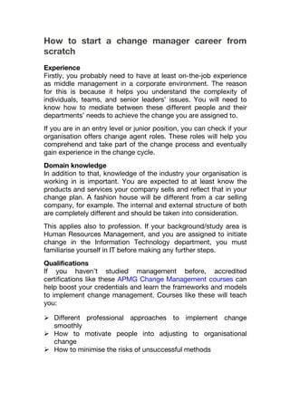 How to start a change manager career from
scratch
Experience
Firstly, you probably need to have at least on-the-job experience
as middle management in a corporate environment. The reason
for this is because it helps you understand the complexity of
individuals, teams, and senior leaders’ issues. You will need to
know how to mediate between these different people and their
departments’ needs to achieve the change you are assigned to.
If you are in an entry level or junior position, you can check if your
organisation offers change agent roles. These roles will help you
comprehend and take part of the change process and eventually
gain experience in the change cycle.
Domain knowledge
In addition to that, knowledge of the industry your organisation is
working in is important. You are expected to at least know the
products and services your company sells and reflect that in your
change plan. A fashion house will be different from a car selling
company, for example. The internal and external structure of both
are completely different and should be taken into consideration.
This applies also to profession. If your background/study area is
Human Resources Management, and you are assigned to initiate
change in the Information Technology department, you must
familiarise yourself in IT before making any further steps.
Qualifications
If you haven’t studied management before, accredited
certifications like these APMG Change Management courses can
help boost your credentials and learn the frameworks and models
to implement change management. Courses like these will teach
you:
 Different professional approaches to implement change
smoothly
 How to motivate people into adjusting to organisational
change
 How to minimise the risks of unsuccessful methods
 