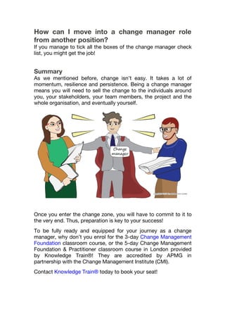 How can I move into a change manager role
from another position?
If you manage to tick all the boxes of the change manager check
list, you might get the job!
Summary
As we mentioned before, change isn’t easy. It takes a lot of
momentum, resilience and persistence. Being a change manager
means you will need to sell the change to the individuals around
you, your stakeholders, your team members, the project and the
whole organisation, and eventually yourself.
Once you enter the change zone, you will have to commit to it to
the very end. Thus, preparation is key to your success!
To be fully ready and equipped for your journey as a change
manager, why don’t you enrol for the 3-day Change Management
Foundation classroom course, or the 5-day Change Management
Foundation & Practitioner classroom course in London provided
by Knowledge Train®! They are accredited by APMG in
partnership with the Change Management Institute (CMI).
Contact Knowledge Train® today to book your seat!
 