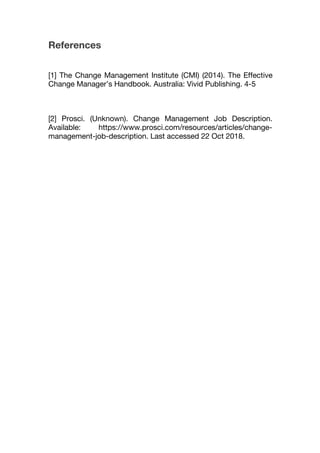 References
[1] The Change Management Institute (CMI) (2014). The Effective
Change Manager’s Handbook. Australia: Vivid Publishing. 4-5
[2] Prosci. (Unknown). Change Management Job Description.
Available: https://www.prosci.com/resources/articles/change-
management-job-description. Last accessed 22 Oct 2018.
 