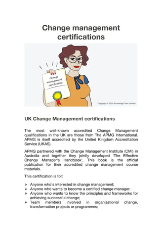Change management
certifications
UK Change Management certifications
The most well-known accredited Change Management
qualifications in the UK are those from The APMG International.
APMG is itself accredited by the United Kingdom Accreditation
Service (UKAS).
APMG partnered with the Change Management Institute (CMI) in
Australia and together they jointly developed ‘The Effective
Change Manager's Handbook’. This book is the official
publication for their accredited change management course
materials.
This certification is for:
 Anyone who’s interested in change management;
 Anyone who wants to become a certified change manager;
 Anyone who wants to know the principles and frameworks for
achieving successful change;
 Team members involved in organisational change,
transformation projects or programmes;
 