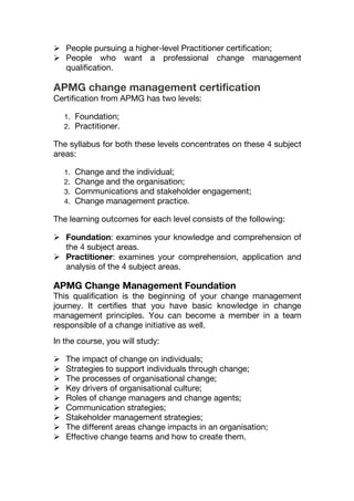  People pursuing a higher-level Practitioner certification;
 People who want a professional change management
qualification.
APMG change management certification
Certification from APMG has two levels:
1. Foundation;
2. Practitioner.
The syllabus for both these levels concentrates on these 4 subject
areas:
1. Change and the individual;
2. Change and the organisation;
3. Communications and stakeholder engagement;
4. Change management practice.
The learning outcomes for each level consists of the following:
 Foundation: examines your knowledge and comprehension of
the 4 subject areas.
 Practitioner: examines your comprehension, application and
analysis of the 4 subject areas.
APMG Change Management Foundation
This qualification is the beginning of your change management
journey. It certifies that you have basic knowledge in change
management principles. You can become a member in a team
responsible of a change initiative as well.
In the course, you will study:
 The impact of change on individuals;
 Strategies to support individuals through change;
 The processes of organisational change;
 Key drivers of organisational culture;
 Roles of change managers and change agents;
 Communication strategies;
 Stakeholder management strategies;
 The different areas change impacts in an organisation;
 Effective change teams and how to create them.
 