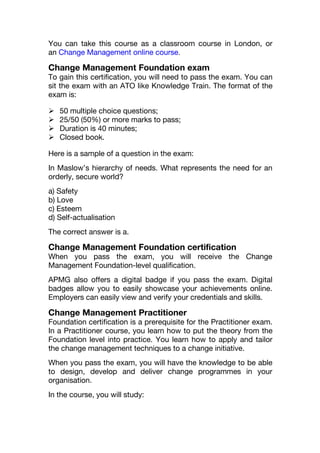 You can take this course as a classroom course in London, or
an Change Management online course.
Change Management Foundation exam
To gain this certification, you will need to pass the exam. You can
sit the exam with an ATO like Knowledge Train. The format of the
exam is:
 50 multiple choice questions;
 25/50 (50%) or more marks to pass;
 Duration is 40 minutes;
 Closed book.
Here is a sample of a question in the exam:
In Maslow’s hierarchy of needs. What represents the need for an
orderly, secure world?
a) Safety
b) Love
c) Esteem
d) Self-actualisation
The correct answer is a.
Change Management Foundation certification
When you pass the exam, you will receive the Change
Management Foundation-level qualification.
APMG also offers a digital badge if you pass the exam. Digital
badges allow you to easily showcase your achievements online.
Employers can easily view and verify your credentials and skills.
Change Management Practitioner
Foundation certification is a prerequisite for the Practitioner exam.
In a Practitioner course, you learn how to put the theory from the
Foundation level into practice. You learn how to apply and tailor
the change management techniques to a change initiative.
When you pass the exam, you will have the knowledge to be able
to design, develop and deliver change programmes in your
organisation.
In the course, you will study:
 