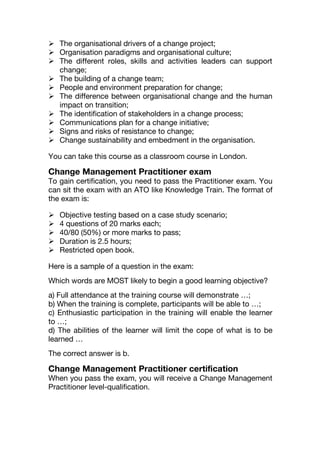  The organisational drivers of a change project;
 Organisation paradigms and organisational culture;
 The different roles, skills and activities leaders can support
change;
 The building of a change team;
 People and environment preparation for change;
 The difference between organisational change and the human
impact on transition;
 The identification of stakeholders in a change process;
 Communications plan for a change initiative;
 Signs and risks of resistance to change;
 Change sustainability and embedment in the organisation.
You can take this course as a classroom course in London.
Change Management Practitioner exam
To gain certification, you need to pass the Practitioner exam. You
can sit the exam with an ATO like Knowledge Train. The format of
the exam is:
 Objective testing based on a case study scenario;
 4 questions of 20 marks each;
 40/80 (50%) or more marks to pass;
 Duration is 2.5 hours;
 Restricted open book.
Here is a sample of a question in the exam:
Which words are MOST likely to begin a good learning objective?
a) Full attendance at the training course will demonstrate …;
b) When the training is complete, participants will be able to …;
c) Enthusiastic participation in the training will enable the learner
to …;
d) The abilities of the learner will limit the cope of what is to be
learned …
The correct answer is b.
Change Management Practitioner certification
When you pass the exam, you will receive a Change Management
Practitioner level-qualification.
 