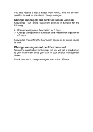 You also receive a digital badge from APMG. You will be well-
qualified to work as a business change manager.
Change management certification in London
Knowledge Train offers classroom courses in London for the
following:
 Change Management Foundation for 3 days;
 Change Management Foundation and Practitioner together for
4.5 days.
Knowledge Train offers the Foundation course as an online course
as well.
Change management certification cost
Taking the qualification isn’t cheap, but you will get a good return
to your investment once you start in your change management
career.
Check how much change managers earn in the UK here.
 