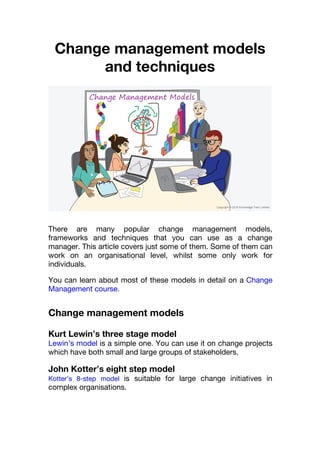 Change management models
and techniques
There are many popular change management models,
frameworks and techniques that you can use as a change
manager. This article covers just some of them. Some of them can
work on an organisational level, whilst some only work for
individuals.
You can learn about most of these models in detail on a Change
Management course.
Change management models
Kurt Lewin’s three stage model
Lewin’s model is a simple one. You can use it on change projects
which have both small and large groups of stakeholders.
John Kotter’s eight step model
Kotter’s 8-step model is suitable for large change initiatives in
complex organisations.
 