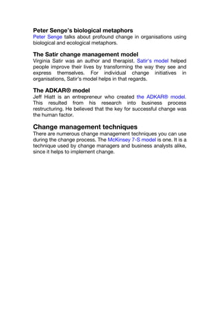 Peter Senge’s biological metaphors
Peter Senge talks about profound change in organisations using
biological and ecological metaphors.
The Satir change management model
Virginia Satir was an author and therapist. Satir's model helped
people improve their lives by transforming the way they see and
express themselves. For individual change initiatives in
organisations, Satir’s model helps in that regards.
The ADKAR® model
Jeff Hiatt is an entrepreneur who created the ADKAR® model.
This resulted from his research into business process
restructuring. He believed that the key for successful change was
the human factor.
Change management techniques
There are numerous change management techniques you can use
during the change process. The McKinsey 7-S model is one. It is a
technique used by change managers and business analysts alike,
since it helps to implement change.
 