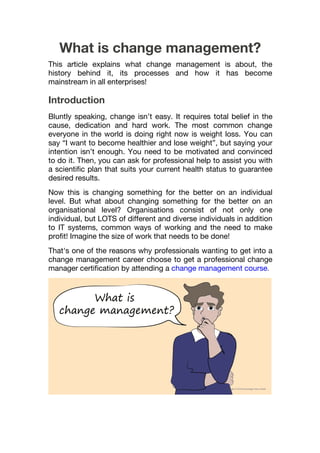 What is change management?
This article explains what change management is about, the
history behind it, its processes and how it has become
mainstream in all enterprises!
Introduction
Bluntly speaking, change isn’t easy. It requires total belief in the
cause, dedication and hard work. The most common change
everyone in the world is doing right now is weight loss. You can
say “I want to become healthier and lose weight”, but saying your
intention isn’t enough. You need to be motivated and convinced
to do it. Then, you can ask for professional help to assist you with
a scientific plan that suits your current health status to guarantee
desired results.
Now this is changing something for the better on an individual
level. But what about changing something for the better on an
organisational level? Organisations consist of not only one
individual, but LOTS of different and diverse individuals in addition
to IT systems, common ways of working and the need to make
profit! Imagine the size of work that needs to be done!
That's one of the reasons why professionals wanting to get into a
change management career choose to get a professional change
manager certification by attending a change management course.
 