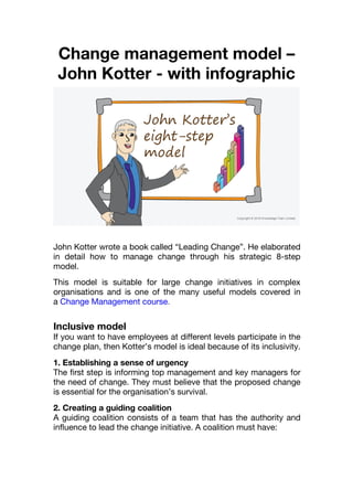 Change management model –
John Kotter - with infographic
John Kotter wrote a book called “Leading Change”. He elaborated
in detail how to manage change through his strategic 8-step
model.
This model is suitable for large change initiatives in complex
organisations and is one of the many useful models covered in
a Change Management course.
Inclusive model
If you want to have employees at different levels participate in the
change plan, then Kotter’s model is ideal because of its inclusivity.
1. Establishing a sense of urgency
The first step is informing top management and key managers for
the need of change. They must believe that the proposed change
is essential for the organisation’s survival.
2. Creating a guiding coalition
A guiding coalition consists of a team that has the authority and
influence to lead the change initiative. A coalition must have:
 