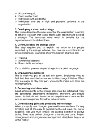  A common goal;
 Good level of trust;
 Individuals with credibility;
 Individuals who are in high and powerful positions in the
organisation.
3. Developing a vision and strategy
The vision describes the new state that the organisation is aiming
to achieve. To reach that vision, teams work together and develop
a strategy. The outcomes must result in benefits for the
organisation and its stakeholders.
4. Communicating the change vision
This step requires you to explain the vision to the people
impacted by the change initiative. You can use a combination of
different channels. Examples of communication channels are:
 Training
 Awareness sessions
 Round table workshops
It’s crucial that you use simple, straight to the point language.
5. Empowering employees
This is when you put all the talk into action. Employees need to
feel that their contribution matters to the change initiative. When
they are eager to play their part, you need to make sure there are
no interruptions.
6. Generating short-term wins
Small achievements in the change plan must be celebrated. They
are considered progressive milestones. Therefore, you should
reward individuals and teams for accomplishments because this
acts as encouragement for further achievements.
7. Consolidating gains and producing more change
When you apply new changes, you need to sustain them. It’s very
tempting and all too easy to go back to the old ways. So, Kotter
suggests that you must ensure the guiding coalition is always
active. They must deliver change on a continuous basis. Project
management and programme management disciplines help a lot
in this matter.
 
