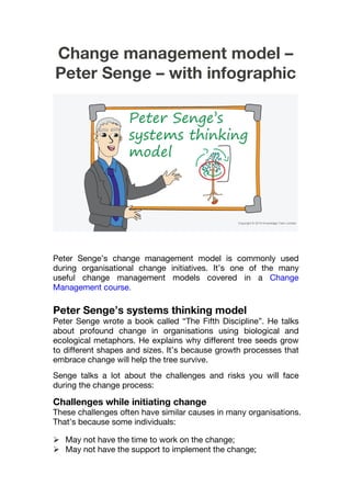Change management model –
Peter Senge – with infographic
Peter Senge’s change management model is commonly used
during organisational change initiatives. It’s one of the many
useful change management models covered in a Change
Management course.
Peter Senge’s systems thinking model
Peter Senge wrote a book called “The Fifth Discipline”. He talks
about profound change in organisations using biological and
ecological metaphors. He explains why different tree seeds grow
to different shapes and sizes. It’s because growth processes that
embrace change will help the tree survive.
Senge talks a lot about the challenges and risks you will face
during the change process:
Challenges while initiating change
These challenges often have similar causes in many organisations.
That’s because some individuals:
 May not have the time to work on the change;
 May not have the support to implement the change;
 