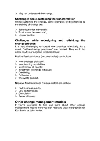  May not understand the change.
Challenges while sustaining the transformation
Whilst sustaining the change, some examples of disturbances to
the stability of change are:
 Job security for individuals;
 Trust issues between staff;
 Loss of control.
Challenges while redesigning and rethinking the
change process
It is very challenging to spread new practices effectively. As a
result, “self-reinforcing processes” are created. They could be
either positive or negative feedback loops:
Positive feedback loops (virtuous circles) can include:
 New business practices;
 New learning capabilities;
 Involvement of people;
 Investment in change initiatives;
 Credibility;
 Enthusiasm;
 The will to commit.
Negative feedback loops (vicious circles) can include:
 Bad business results;
 Low performance;
 Complaints;
 Personal issues.
Other change management models
If you’re interested to find out more about other change
management models here you can read and view infographics for
Kurt Lewin or John Kotter.
 