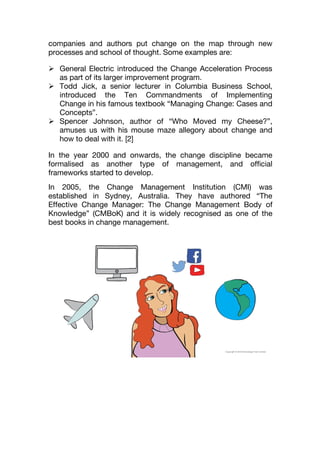 companies and authors put change on the map through new
processes and school of thought. Some examples are:
 General Electric introduced the Change Acceleration Process
as part of its larger improvement program.
 Todd Jick, a senior lecturer in Columbia Business School,
introduced the Ten Commandments of Implementing
Change in his famous textbook “Managing Change: Cases and
Concepts”.
 Spencer Johnson, author of “Who Moved my Cheese?”,
amuses us with his mouse maze allegory about change and
how to deal with it. [2]
In the year 2000 and onwards, the change discipline became
formalised as another type of management, and official
frameworks started to develop.
In 2005, the Change Management Institution (CMI) was
established in Sydney, Australia. They have authored “The
Effective Change Manager: The Change Management Body of
Knowledge” (CMBoK) and it is widely recognised as one of the
best books in change management.
 