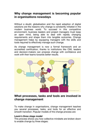 Why change management is becoming popular
in organisations nowadays
Without a doubt, globalisation and the rapid adoption of digital
solutions are the reasons why change is constantly initiated in the
modern business world. To succeed in this competitive
environment, business leaders and project managers must keep
an open mind, being able to deal with rapidly changing
requirements and shape them into tangible outcomes. Change
management helps by equipping managers with the skills and
tools required to effectively manage such change.
As change management is now a formal framework and an
accredited certification, thanks to institutions like CMI, leaders
and decision-makers can propose change with confidence and
work with their teams towards better results.
What processes, tasks and tools are involved in
change management
To make change in organisations, change management teaches
you several processes, tasks, and tools for an effective and
smooth transition. Popular models of the change process are:
Lewin’s three stage model
This process shows you how collective mindsets are broken down
to enable change by three stages:
 