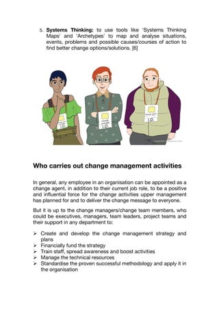 5. Systems Thinking: to use tools like 'Systems Thinking
Maps' and 'Archetypes' to map and analyse situations,
events, problems and possible causes/courses of action to
find better change options/solutions. [6]
Who carries out change management activities
In general, any employee in an organisation can be appointed as a
change agent, in addition to their current job role, to be a positive
and influential force for the change activities upper management
has planned for and to deliver the change message to everyone.
But it is up to the change managers/change team members, who
could be executives, managers, team leaders, project teams and
their support in any department to:
 Create and develop the change management strategy and
plans
 Financially fund the strategy
 Train staff, spread awareness and boost activities
 Manage the technical resources
 Standardise the proven successful methodology and apply it in
the organisation
 