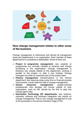 How change management relates to other areas
of the business
Change management is intertwined with almost all management
areas and departments in an organisation. Each member of these
departments is considered a stakeholder. Some of them are:
 Project & programme management: new projects or
programmes are normally initiated to enhance and change
something in the organisation. Change management is
therefore very closely related to this department, working in
parallel to the project, or after it has finished. Change
managers are often an important part of the project team.
 Finance management: transformations in the finance
department, like reducing close-cycle time or financial process
improvement, would need the help of change management.
 Human resources management: people-oriented
professionals who develop the human capital of their
organisation, such as HR, should be the first to step into
change agent roles.
 Information Technology (IT) departments: new systems,
networks, software and hardware integration rely heavily on
change management. That is why change management is one
of the processes in the service transition stage of ITIL.
 