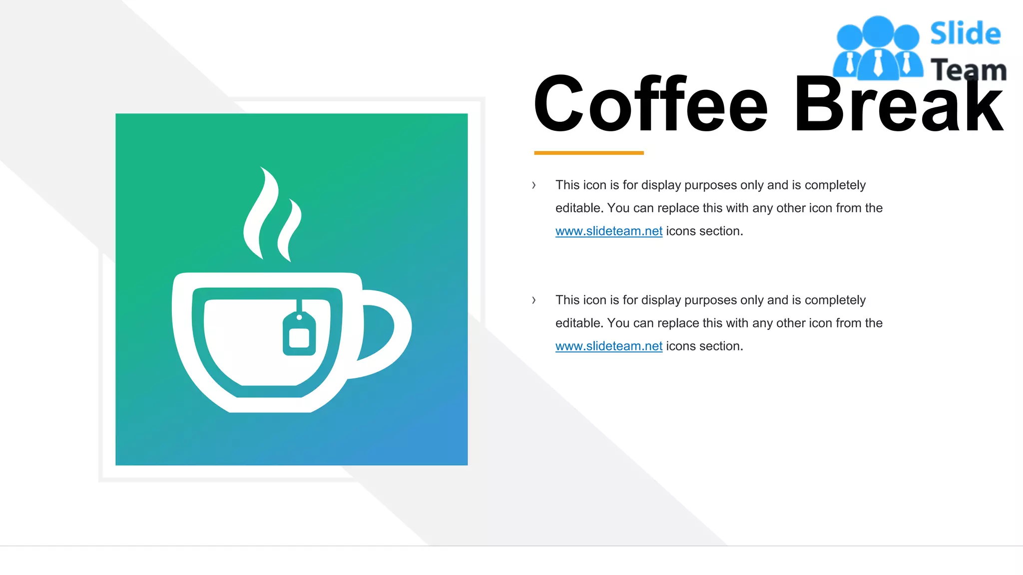 12
Coffee Break
› This icon is for display purposes only and is completely
editable. You can replace this with any other icon from the
www.slideteam.net icons section.
› This icon is for display purposes only and is completely
editable. You can replace this with any other icon from the
www.slideteam.net icons section.
 
