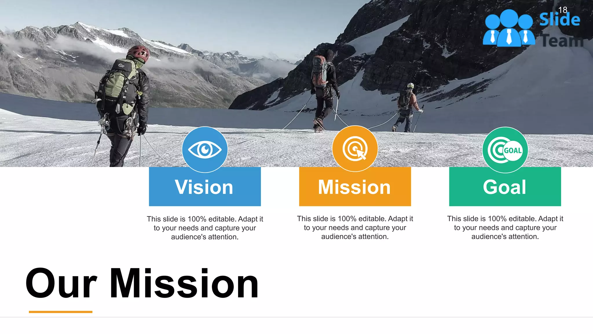 18
This slide is 100% editable. Adapt it
to your needs and capture your
audience's attention.
Vision
This slide is 100% editable. Adapt it
to your needs and capture your
audience's attention.
Mission
This slide is 100% editable. Adapt it
to your needs and capture your
audience's attention.
Goal
Our Mission
 
