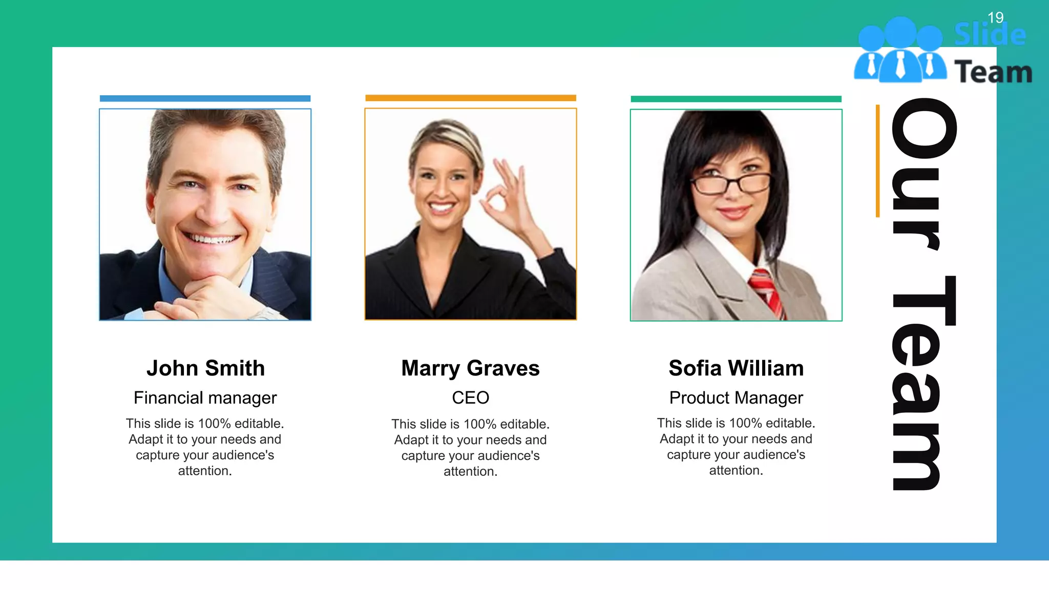 Our
Team
Marry Graves
CEO
This slide is 100% editable.
Adapt it to your needs and
capture your audience's
attention.
John Smith
Financial manager
This slide is 100% editable.
Adapt it to your needs and
capture your audience's
attention.
Sofia William
Product Manager
This slide is 100% editable.
Adapt it to your needs and
capture your audience's
attention.
19
 