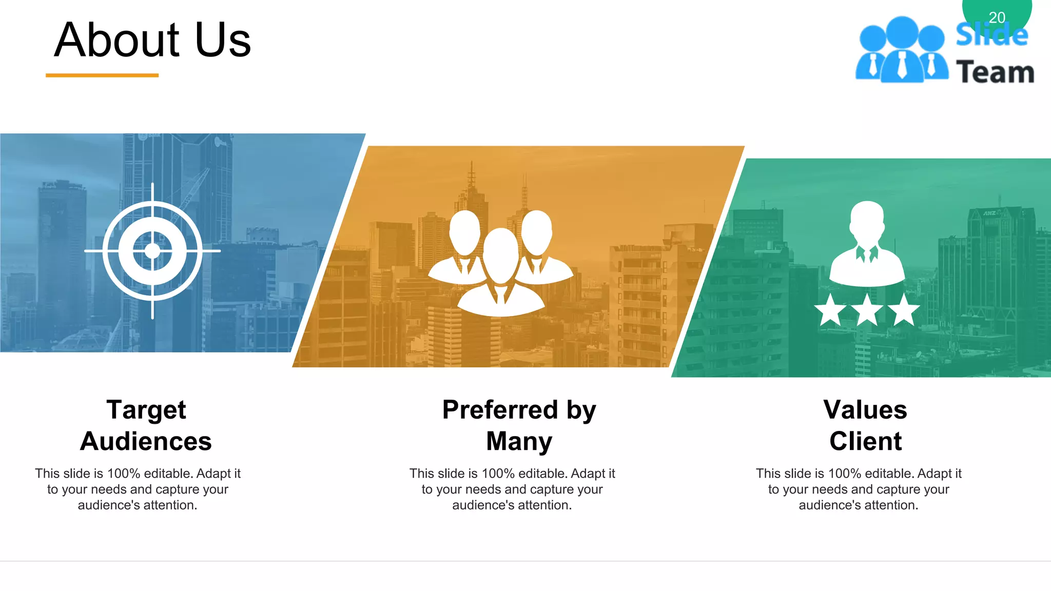 About Us
20
Target
Audiences
This slide is 100% editable. Adapt it
to your needs and capture your
audience's attention.
Preferred by
Many
This slide is 100% editable. Adapt it
to your needs and capture your
audience's attention.
Values
Client
This slide is 100% editable. Adapt it
to your needs and capture your
audience's attention.
 
