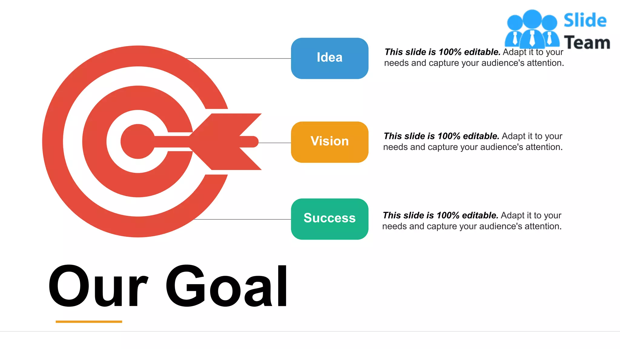 21
Idea
Vision
Success
This slide is 100% editable. Adapt it to your
needs and capture your audience's attention.
This slide is 100% editable. Adapt it to your
needs and capture your audience's attention.
This slide is 100% editable. Adapt it to your
needs and capture your audience's attention.
Our Goal
 