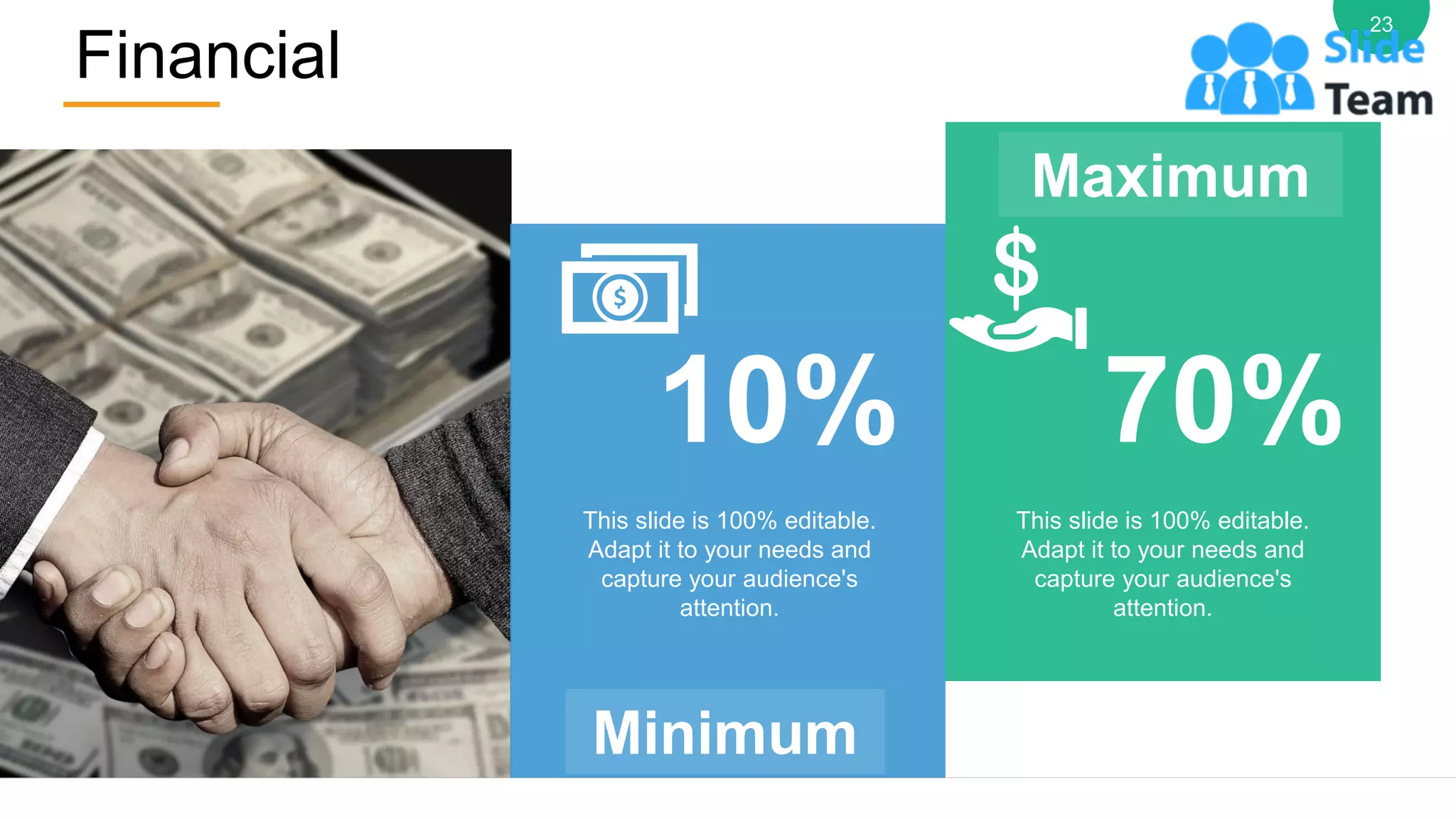 Financial
23
10%
Minimum
Maximum
70%
This slide is 100% editable.
Adapt it to your needs and
capture your audience's
attention.
This slide is 100% editable.
Adapt it to your needs and
capture your audience's
attention.
 