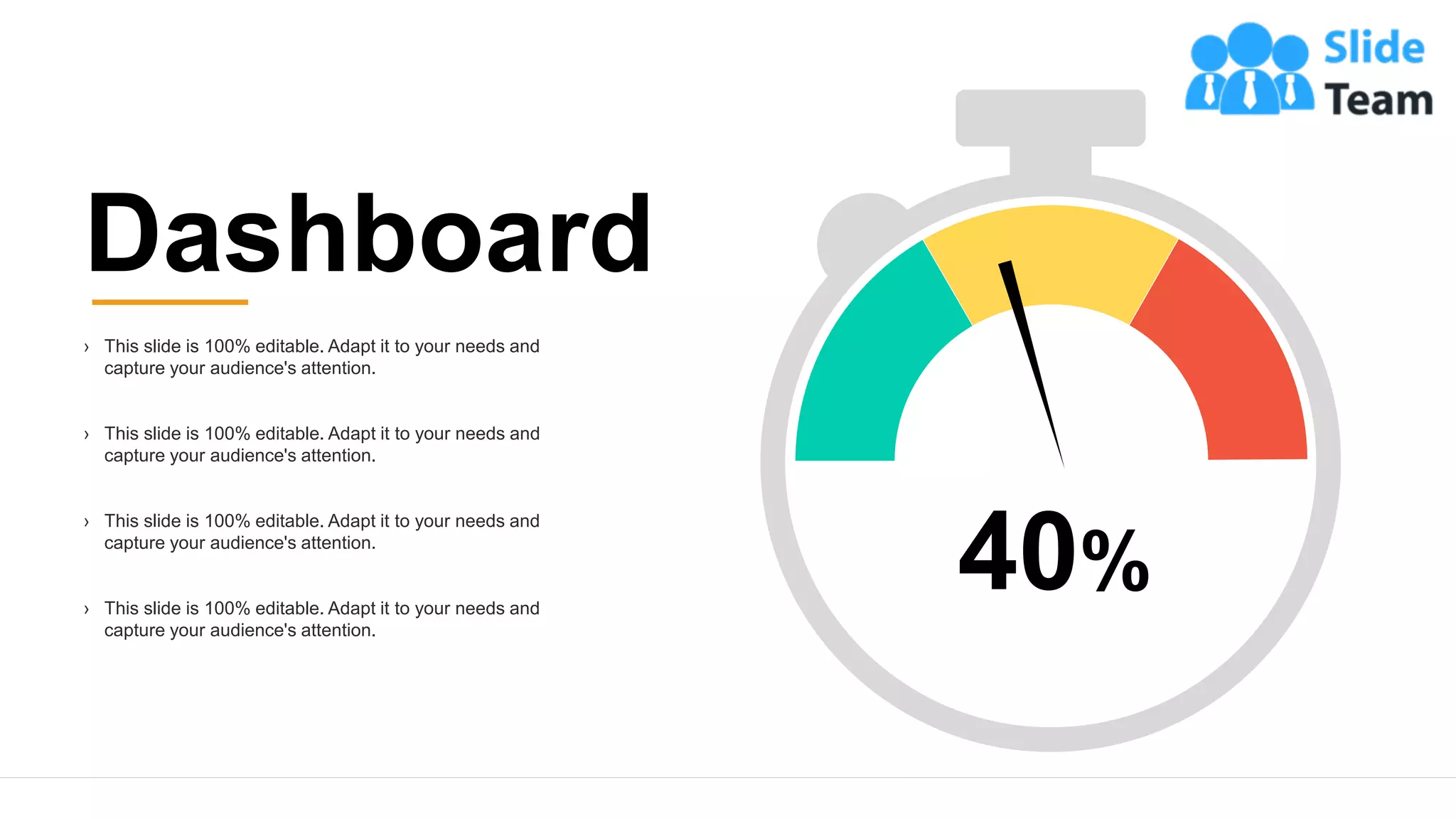 25
Dashboard
› This slide is 100% editable. Adapt it to your needs and
capture your audience's attention.
› This slide is 100% editable. Adapt it to your needs and
capture your audience's attention.
› This slide is 100% editable. Adapt it to your needs and
capture your audience's attention.
› This slide is 100% editable. Adapt it to your needs and
capture your audience's attention.
40%
 